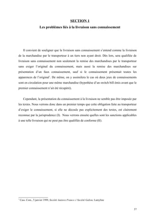 SECTION 1
Les problèmes liés à la livraison sans connaissement
Il convient de souligner que la livraison sans connaissement s’entend comme la livraison
de la marchandise par le transporteur à un tiers non ayant droit. Dès lors, sera qualifiée de
livraison sans connaissement non seulement la remise des marchandises par le transporteur
sans exiger l’original du connaissement, mais aussi la remise des marchandises sur
présentation d’un faux connaissement, sauf si le connaissement présentait toutes les
apparences de l’original1
. De même, on y assimilera le cas où deux jeux de connaissements
sont en circulation pour une même marchandise (hypothèse d’un switch bill émis avant que le
premier connaissement n’ait été récupéré).
Cependant, la présentation du connaissement à la livraison ne semble pas être imposée par
les textes. Nous verrons donc dans un premier temps que cette obligation faite au transporteur
d’exiger le connaissement, si elle ne découle pas explicitement des textes, est clairement
reconnue par la jurisprudence (I). Nous verrons ensuite quelles sont les sanctions applicables
à une telle livraison qui ne peut pas être qualifiée de conforme (II).
1
Cass. Com., 5 janvier 1999, Société Autorex France c/ Société Galion, Lamyline
57
 