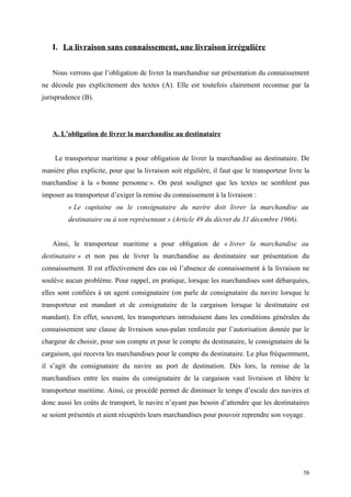 I. La livraison sans connaissement, une livraison irrégulière
Nous verrons que l’obligation de livrer la marchandise sur présentation du connaissement
ne découle pas explicitement des textes (A). Elle est toutefois clairement reconnue par la
jurisprudence (B).
A. L’obligation de livrer la marchandise au destinataire
Le transporteur maritime a pour obligation de livrer la marchandise au destinataire. De
manière plus explicite, pour que la livraison soit régulière, il faut que le transporteur livre la
marchandise à la « bonne personne ». On peut souligner que les textes ne semblent pas
imposer au transporteur d’exiger la remise du connaissement à la livraison :
« Le capitaine ou le consignataire du navire doit livrer la marchandise au
destinataire ou à son représentant » (Article 49 du décret du 31 décembre 1966).
Ainsi, le transporteur maritime a pour obligation de « livrer la marchandise au
destinataire » et non pas de livrer la marchandise au destinataire sur présentation du
connaissement. Il est effectivement des cas où l’absence de connaissement à la livraison ne
soulève aucun problème. Pour rappel, en pratique, lorsque les marchandises sont débarquées,
elles sont confiées à un agent consignataire (on parle de consignataire du navire lorsque le
transporteur est mandant et de consignataire de la cargaison lorsque le destinataire est
mandant). En effet, souvent, les transporteurs introduisent dans les conditions générales du
connaissement une clause de livraison sous-palan renforcée par l’autorisation donnée par le
chargeur de choisir, pour son compte et pour le compte du destinataire, le consignataire de la
cargaison, qui recevra les marchandises pour le compte du destinataire. Le plus fréquemment,
il s’agit du consignataire du navire au port de destination. Dès lors, la remise de la
marchandises entre les mains du consignataire de la cargaison vaut livraison et libère le
transporteur maritime. Ainsi, ce procédé permet de diminuer le temps d’escale des navires et
donc aussi les coûts de transport, le navire n’ayant pas besoin d’attendre que les destinataires
se soient présentés et aient récupérés leurs marchandises pour pouvoir reprendre son voyage.
58
 