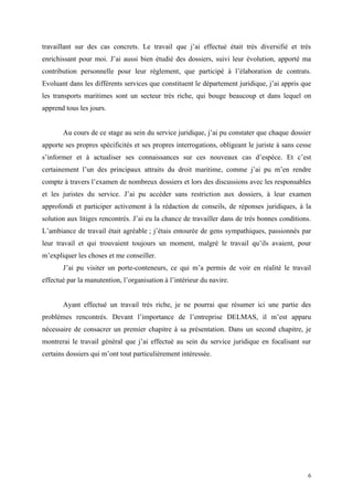 travaillant sur des cas concrets. Le travail que j’ai effectué était très diversifié et très
enrichissant pour moi. J’ai aussi bien étudié des dossiers, suivi leur évolution, apporté ma
contribution personnelle pour leur règlement, que participé à l’élaboration de contrats.
Evoluant dans les différents services que constituent le département juridique, j’ai appris que
les transports maritimes sont un secteur très riche, qui bouge beaucoup et dans lequel on
apprend tous les jours.
Au cours de ce stage au sein du service juridique, j’ai pu constater que chaque dossier
apporte ses propres spécificités et ses propres interrogations, obligeant le juriste à sans cesse
s’informer et à actualiser ses connaissances sur ces nouveaux cas d’espèce. Et c’est
certainement l’un des principaux attraits du droit maritime, comme j’ai pu m’en rendre
compte à travers l’examen de nombreux dossiers et lors des discussions avec les responsables
et les juristes du service. J’ai pu accéder sans restriction aux dossiers, à leur examen
approfondi et participer activement à la rédaction de conseils, de réponses juridiques, à la
solution aux litiges rencontrés. J’ai eu la chance de travailler dans de très bonnes conditions.
L’ambiance de travail était agréable ; j’étais entourée de gens sympathiques, passionnés par
leur travail et qui trouvaient toujours un moment, malgré le travail qu’ils avaient, pour
m’expliquer les choses et me conseiller.
J’ai pu visiter un porte-conteneurs, ce qui m’a permis de voir en réalité le travail
effectué par la manutention, l’organisation à l’intérieur du navire.
Ayant effectué un travail très riche, je ne pourrai que résumer ici une partie des
problèmes rencontrés. Devant l’importance de l’entreprise DELMAS, il m’est apparu
nécessaire de consacrer un premier chapitre à sa présentation. Dans un second chapitre, je
montrerai le travail général que j’ai effectué au sein du service juridique en focalisant sur
certains dossiers qui m’ont tout particulièrement intéressée.
6
 
