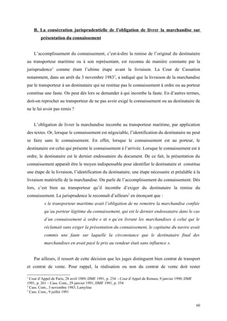 B. La consécration jurisprudentielle de l’obligation de livrer la marchandise sur
présentation du connaissement
L’accomplissement du connaissement, c’est-à-dire la remise de l’original du destinataire
au transporteur maritime ou à son représentant, est reconnu de manière constante par la
jurisprudence1
comme étant l’ultime étape avant la livraison. La Cour de Cassation
notamment, dans un arrêt du 3 novembre 19832
, a indiqué que la livraison de la marchandise
par le transporteur à un destinataire qui ne restitue pas le connaissement à ordre ou au porteur
constitue une faute. On peut dès lors se demander à qui incombe la faute. En d’autres termes,
doit-on reprocher au transporteur de ne pas avoir exigé le connaissement ou au destinataire de
ne le lui avoir pas remis ?
L’obligation de livrer la marchandise incombe au transporteur maritime, par application
des textes. Or, lorsque le connaissement est négociable, l’identification du destinataire ne peut
se faire sans le connaissement. En effet, lorsque le connaissement est au porteur, le
destinataire est celui qui présente le connaissement à l’arrivée. Lorsque le connaissement est à
ordre, le destinataire est le dernier endossataire du document. De ce fait, la présentation du
connaissement apparaît être le moyen indispensable pour identifier le destinataire et constitue
une étape de la livraison, l’identification du destinataire, une étape nécessaire et préalable à la
livraison matérielle de la marchandise. On parle de l’accomplissement du connaissement. Dès
lors, c’est bien au transporteur qu’il incombe d’exiger du destinataire la remise du
connaissement. La jurisprudence le reconnaît d’ailleurs3
en énonçant que :
« le transporteur maritime avait l’obligation de ne remettre la marchandise confiée
qu’au porteur légitime du connaissement, qui est le dernier endossataire dans le cas
d’un connaissement à ordre » et « qu’en livrant les marchandises à celui qui le
réclamait sans exiger la présentation du connaissement, le capitaine du navire avait
commis une faute sur laquelle la circonstance que le destinataire final des
marchandises en avait payé le prix au vendeur était sans influence ».
Par ailleurs, il ressort de cette décision que les juges distinguent bien contrat de transport
et contrat de vente. Pour rappel, la réalisation ou non du contrat de vente doit rester
1
Cour d’Appel de Paris, 28 avril 1989, DMF 1991, p. 254 - Cour d’Appel de Rennes, 9 janvier 1990, DMF
1991, p. 261 – Cass. Com., 29 janvier 1991, DMF 1991, p. 354
2
Cass. Com., 3 novembre 1983, Lamyline
3
Cass. Com., 9 juillet 1991
60
 