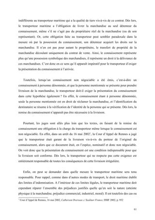 indifférente au transporteur maritime qui a la qualité de tiers vis-à-vis de ce contrat. Dès lors,
le transporteur maritime a l’obligation de livrer la marchandise au seul détenteur du
connaissement, même s’il ne s’agit pas du propriétaire réel de la marchandise (ou de son
représentant). Or, cette obligation faite au transporteur peut sembler paradoxale dans la
mesure où par la possession du connaissement, son détenteur acquiert les droits sur la
marchandise. Il n’en est pas pour autant le propriétaire, le transfert de propriété de la
marchandise découlant uniquement du contrat de vente. Ainsi, le connaissement représente
plus qu’une possession symbolique des marchandises, il représente un droit à la délivrance de
ces marchandises. C’est donc en ce sens qu’il apparaît impératif pour le transporteur d’exiger
la présentation du connaissement à l’arrivée.
Toutefois, lorsqu’un connaissement non négociable a été émis, c’est-à-dire un
connaissement à personne dénommée, et que la personne mentionnée se présente pour prendre
livraison de la marchandise, le transporteur doit-il exiger la présentation du connaissement
dans cette hypothèse également ? En effet, le connaissement étant à personne dénommée,
seule la personne mentionnée est en droit de réclamer la marchandise, et l’identification du
destinataire se résume à la vérification de l’identité de la personne qui se présente. Dès lors, la
remise du connaissement n’apparaît pas être nécessaire à la livraison.
Pourtant, les juges sont allés plus loin que les textes, en faisant de la remise du
connaissement une obligation à la charge du transporteur même lorsque le connaissement est
non négociable. En effet, dans un arrêt du 16 mai 20021
, la Cour d’Appel de Rennes a jugé
que le transporteur était garant de la livraison vis-à-vis du porteur de l’original du
connaissement, alors que ce document était, en l’espèce, nominatif et donc non négociable.
On voit donc que la présentation du connaissement est une condition indispensable pour que
la livraison soit conforme. Dès lors, le transporteur qui ne respecte pas cette exigence est
entièrement responsable de toutes les conséquences de cette livraison irrégulière.
Enfin, on peut se demander dans quelle mesure le transporteur maritime sera tenu
responsable. Pour rappel, comme dans d’autres modes de transport, le droit maritime établit
des limites d’indemnisation. A l’intérieur de ces limites légales, le transporteur maritime doit
cependant réparer l’ensemble des préjudices justifiés quelle qu’en soit la nature (atteinte
physique à la marchandise, préjudice commercial, industriel, moral). Il est toutefois des cas ou
1
Cour d’Appel de Rennes, 16 mai 2002, Calberson Overseas c/ Sealiner France, DMF 2002, p. 952
61
 
