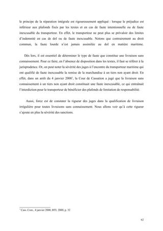 le principe de la réparation intégrale est rigoureusement appliqué : lorsque le préjudice est
inférieur aux plafonds fixés par les textes et en cas de faute intentionnelle ou de faute
inexcusable du transporteur. En effet, le transporteur ne peut plus se prévaloir des limites
d’indemnité en cas de dol ou de faute inexcusable. Notons que contrairement au droit
commun, la faute lourde n’est jamais assimilée au dol en matière maritime.
Dès lors, il est essentiel de déterminer le type de faute que constitue une livraison sans
connaissement. Pour ce faire, en l’absence de disposition dans les textes, il faut se référer à la
jurisprudence. Or, on peut noter la sévérité des juges à l’encontre du transporteur maritime qui
ont qualifié de faute inexcusable la remise de la marchandise à un tiers non ayant droit. En
effet, dans un arrêt du 4 janvier 20001
, la Cour de Cassation a jugé que la livraison sans
connaissement à un tiers non ayant droit constituait une faute inexcusable, ce qui entraînait
l’interdiction pour le transporteur de bénéficier des plafonds de limitation de responsabilité.
Aussi, force est de constater la rigueur des juges dans la qualification de livraison
irrégulière pour toutes livraisons sans connaissement. Nous allons voir qu’à cette rigueur
s’ajoute en plus la sévérité des sanctions.
1
Cass. Com., 4 janvier 2000, BTL 2000, p. 32
62
 