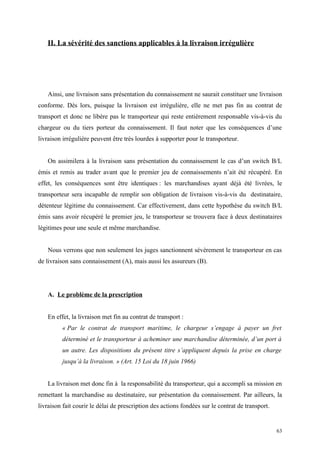 II. La sévérité des sanctions applicables à la livraison irrégulière
Ainsi, une livraison sans présentation du connaissement ne saurait constituer une livraison
conforme. Dès lors, puisque la livraison est irrégulière, elle ne met pas fin au contrat de
transport et donc ne libère pas le transporteur qui reste entièrement responsable vis-à-vis du
chargeur ou du tiers porteur du connaissement. Il faut noter que les conséquences d’une
livraison irrégulière peuvent être très lourdes à supporter pour le transporteur.
On assimilera à la livraison sans présentation du connaissement le cas d’un switch B/L
émis et remis au trader avant que le premier jeu de connaissements n’ait été récupéré. En
effet, les conséquences sont être identiques : les marchandises ayant déjà été livrées, le
transporteur sera incapable de remplir son obligation de livraison vis-à-vis du destinataire,
détenteur légitime du connaissement. Car effectivement, dans cette hypothèse du switch B/L
émis sans avoir récupéré le premier jeu, le transporteur se trouvera face à deux destinataires
légitimes pour une seule et même marchandise.
Nous verrons que non seulement les juges sanctionnent sévèrement le transporteur en cas
de livraison sans connaissement (A), mais aussi les assureurs (B).
A. Le problème de la prescription
En effet, la livraison met fin au contrat de transport :
« Par le contrat de transport maritime, le chargeur s’engage à payer un fret
déterminé et le transporteur à acheminer une marchandise déterminée, d’un port à
un autre. Les dispositions du présent titre s’appliquent depuis la prise en charge
jusqu’à la livraison. » (Art. 15 Loi du 18 juin 1966)
La livraison met donc fin à la responsabilité du transporteur, qui a accompli sa mission en
remettant la marchandise au destinataire, sur présentation du connaissement. Par ailleurs, la
livraison fait courir le délai de prescription des actions fondées sur le contrat de transport.
63
 
