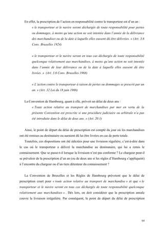 En effet, la prescription de l’action en responsabilité contre le transporteur est d’un an :
« le transporteur et le navire seront déchargés de toute responsabilité pour pertes
ou dommages, à moins qu’une action ne soit intentée dans l’année de la délivrance
des marchandises ou de la date à laquelle elles eussent dû être délivrées. » (Art. 3.6
Conv. Bruxelles 1924)
« le transporteur et le navire seront en tous cas déchargés de toute responsabilité
quelconque relativement aux marchandises, à moins qu’une action ne soit intentée
dans l’année de leur délivrance ou de la date à laquelle elles eussent dû être
livrées .» (Art. 3.6 Conv. Bruxelles 1968)
« L’action contre le transporteur à raison de pertes ou dommages se prescrit par un
an. » (Art. 32 Loi du 18 juin 1966)
La Convention de Hambourg, quant à elle, prévoit un délai de deux ans :
« Toute action relative au transport de marchandises par mer en vertu de la
présente Convention est prescrite si une procédure judiciaire ou arbitrale n’a pas
été introduite dans le délai de deux ans .» (Art. 20.1)
Ainsi, le point de départ du délai de prescription est compté du jour où les marchandises
ont été remises au destinataire ou auraient dû lui être livrées en cas de perte totale.
Toutefois, ces dispositions ont été édictées pour une livraison régulière, c’est-à-dire dans
le cas où le transporteur a délivré la marchandise au destinataire, qui lui a remis le
connaissement. Que se passe-t-il lorsque la livraison n’est pas conforme ? Le chargeur peut-il
se prévaloir de la prescription d’un an (ou de deux ans si les règles d’Hambourg s’appliquent)
à l’encontre du chargeur ou d’un tiers détenteur du connaissement ?
La Convention de Bruxelles et les Règles de Hambourg prévoient que le délai de
prescription court pour « toute action relative au transport de marchandise » et que « le
transporteur et le navire seront en tous cas déchargés de toute responsabilité quelconque
relativement aux marchandises » . Dès lors, on doit considérer que la prescription annale
couvre la livraison irrégulière. Par conséquent, le point de départ du délai de prescription
64
 