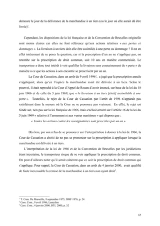 demeure le jour de la délivrance de la marchandise à un tiers (ou le jour où elle aurait dû être
livrée)1
.
Cependant, les dispositions de la loi française et de la Convention de Bruxelles originelle
sont moins claires car elles ne font référence qu’aux actions relatives « aux pertes et
dommages ». La livraison à un tiers doit-elle être assimilée à une perte ou dommage ? Il est en
effet intéressant de se poser la question, car si la prescription d’un an ne s’applique pas, on
retombe sur la prescription de droit commun, soit 10 ans en matière commerciale. Le
transporteur a donc tout intérêt à voir qualifier la livraison sans connaissement de « perte » de
manière à ce que les actions à son encontre se prescrivent par un an.
La Cour de Cassation, dans un arrêt du 9 avril 19962
, a jugé que la prescription annale
s’appliquait, alors qu’en l’espèce la marchandise avait été délivrée à un tiers. Selon le
pourvoi, il était reproché à la Cour d’Appel de Rouen d’avoir énoncé, sur base de la loi du 18
juin 1966 et de celle du 3 juin 1969, que « la livraison à un tiers [était] assimilable à une
perte ». Toutefois, le rejet de la Cour de Cassation par l’arrêt de 1996 n’apparaît pas
satisfaisant dans la mesure où la Cour ne se prononce pas vraiment. En effet, le rejet est
fondé sur, non pas sur la loi française de 1966, mais exclusivement sur l’article 16 de la loi du
3 juin 1969 « relative à l’armement et aux ventes maritimes » qui dispose que :
« Toutes les actions contre les consignataires sont prescrites par un an »
Dès lors, par son refus de se prononcer sur l’interprétation à donner à la loi de 1966, la
Cour de Cassation a choisi de ne pas se prononcer sur la prescription à appliquer lorsque la
marchandise est délivrée à un tiers.
L’interprétation de la loi de 1966 et de la Convention de Bruxelles par les juridictions
étant incertaine, le transporteur risque de se voir appliquer la prescription de droit commun.
On peut d’ailleurs noter qu’il serait cohérent que ce soit la prescription de droit commun qui
s’applique. Pour rappel, la Cour de Cassation, dans un arrêt du 4 janvier 2000, avait qualifié
de faute inexcusable la remise de la marchandise à un tiers non ayant droit3
.
1
T. Com. De Marseille, 9 septembre 1975, DMF 1976, p. 24
2
Cass. Com., 9 avril 1996, Lamyline
3
Cass. Com., 4 janvier 2000, BTL 2000, p. 32
65
 