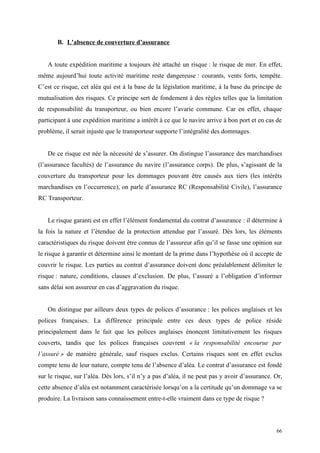 B. L’absence de couverture d’assurance
A toute expédition maritime a toujours été attaché un risque : le risque de mer. En effet,
même aujourd’hui toute activité maritime reste dangereuse : courants, vents forts, tempête.
C’est ce risque, cet aléa qui est à la base de la législation maritime, à la base du principe de
mutualisation des risques. Ce principe sert de fondement à des règles telles que la limitation
de responsabilité du transporteur, ou bien encore l’avarie commune. Car en effet, chaque
participant à une expédition maritime a intérêt à ce que le navire arrive à bon port et en cas de
problème, il serait injuste que le transporteur supporte l’intégralité des dommages.
De ce risque est née la nécessité de s’assurer. On distingue l’assurance des marchandises
(l’assurance facultés) de l’assurance du navire (l’assurance corps). De plus, s’agissant de la
couverture du transporteur pour les dommages pouvant être causés aux tiers (les intérêts
marchandises en l’occurrence), on parle d’assurance RC (Responsabilité Civile), l’assurance
RC Transporteur.
Le risque garanti est en effet l’élément fondamental du contrat d’assurance : il détermine à
la fois la nature et l’étendue de la protection attendue par l’assuré. Dès lors, les éléments
caractéristiques du risque doivent être connus de l’assureur afin qu’il se fasse une opinion sur
le risque à garantir et détermine ainsi le montant de la prime dans l’hypothèse où il accepte de
couvrir le risque. Les parties au contrat d’assurance doivent donc préalablement délimiter le
risque : nature, conditions, clauses d’exclusion. De plus, l’assuré a l’obligation d’informer
sans délai son assureur en cas d’aggravation du risque.
On distingue par ailleurs deux types de polices d’assurance : les polices anglaises et les
polices françaises. La différence principale entre ces deux types de police réside
principalement dans le fait que les polices anglaises énoncent limitativement les risques
couverts, tandis que les polices françaises couvrent « la responsabilité encourue par
l’assuré » de manière générale, sauf risques exclus. Certains risques sont en effet exclus
compte tenu de leur nature, compte tenu de l’absence d’aléa. Le contrat d’assurance est fondé
sur le risque, sur l’aléa. Dès lors, s’il n’y a pas d’aléa, il ne peut pas y avoir d’assurance. Or,
cette absence d’aléa est notamment caractérisée lorsqu’on a la certitude qu’un dommage va se
produire. La livraison sans connaissement entre-t-elle vraiment dans ce type de risque ?
66
 