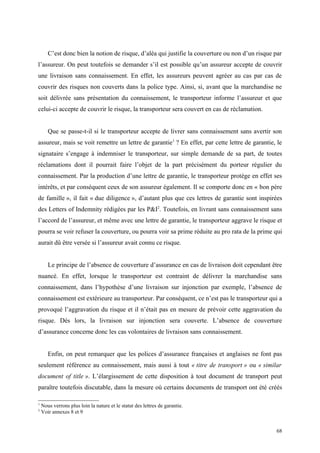 C’est donc bien la notion de risque, d’aléa qui justifie la couverture ou non d’un risque par
l’assureur. On peut toutefois se demander s’il est possible qu’un assureur accepte de couvrir
une livraison sans connaissement. En effet, les assureurs peuvent agréer au cas par cas de
couvrir des risques non couverts dans la police type. Ainsi, si, avant que la marchandise ne
soit délivrée sans présentation du connaissement, le transporteur informe l’assureur et que
celui-ci accepte de couvrir le risque, la transporteur sera couvert en cas de réclamation.
Que se passe-t-il si le transporteur accepte de livrer sans connaissement sans avertir son
assureur, mais se voit remettre un lettre de garantie1
? En effet, par cette lettre de garantie, le
signataire s’engage à indemniser le transporteur, sur simple demande de sa part, de toutes
réclamations dont il pourrait faire l’objet de la part précisément du porteur régulier du
connaissement. Par la production d’une lettre de garantie, le transporteur protège en effet ses
intérêts, et par conséquent ceux de son assureur également. Il se comporte donc en « bon père
de famille », il fait « due diligence », d’autant plus que ces lettres de garantie sont inspirées
des Letters of Indemnity rédigées par les P&I2
. Toutefois, en livrant sans connaissement sans
l’accord de l’assureur, et même avec une lettre de garantie, le transporteur aggrave le risque et
pourra se voir refuser la couverture, ou pourra voir sa prime réduite au pro rata de la prime qui
aurait dû être versée si l’assureur avait connu ce risque.
Le principe de l’absence de couverture d’assurance en cas de livraison doit cependant être
nuancé. En effet, lorsque le transporteur est contraint de délivrer la marchandise sans
connaissement, dans l’hypothèse d’une livraison sur injonction par exemple, l’absence de
connaissement est extérieure au transporteur. Par conséquent, ce n’est pas le transporteur qui a
provoqué l’aggravation du risque et il n’était pas en mesure de prévoir cette aggravation du
risque. Dès lors, la livraison sur injonction sera couverte. L’absence de couverture
d’assurance concerne donc les cas volontaires de livraison sans connaissement.
Enfin, on peut remarquer que les polices d’assurance françaises et anglaises ne font pas
seulement référence au connaissement, mais aussi à tout « titre de transport » ou « similar
document of title ». L’élargissement de cette disposition à tout document de transport peut
paraître toutefois discutable, dans la mesure où certains documents de transport ont été créés
1
Nous verrons plus loin la nature et le statut des lettres de garantie.
2
Voir annexes 8 et 9
68
 