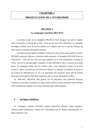 CHAPITRE 1
PRESENTATION DE L’ENTREPRISE
SECTION 1
La compagnie maritime DELMAS
Le premier navire de la compagnie DELMAS Frères inaugure son service régulier
entre La Rochelle et l’île de Ré en 1867. Créée par les trois frères DELMAS, la compagnie
développe sa flotte, ouvre un service régulier sur l’Algérie, puis sur le reste de l’Afrique du
Nord, tout en y installant des agences directes.
Lors de la première guerre mondiale, les deux tiers des navires sont torpillés ou coulés.
DELMAS surmonte l’épreuve et devient société anonyme « Compagnie DELMAS Frères et
VIELJEUX ». Elle crée dès 1925 une ligne régulière sur la Côte Occidentale d’Afrique (la
COA). Lors de la seconde guerre mondiale, la flotte DELMAS subit à nouveau de lourdes
pertes. La compagnie utilise alors les « liberty ships » pour reprendre sa place sur la COA
(cargos à vapeur construits par les Etats-Unis destinés au transport de matériel de guerre et
des troupes du débarquement, et mis à la disposition des armateurs ayant subi de lourdes
pertes par fait de guerre). DELMAS commence alors le renouvellement de sa flotte.
En 1996-1997, DELMAS, déjà présent sur les principaux sites portuaires français,
centralise ses activités et transfère son siège social au Havre où sont désormais réunis 450 des
1100 collaborateurs répartis sur les cinq continents (dont 200 navigants).
I. Ses lignes régulières
La compagnie maritime DELMAS exploite aujourd’hui plusieurs lignes régulières,
certaines gérées directement, d’autres par l’intermédiaire de ses filiales internationales. Les
lignes régulières sont :
7
 