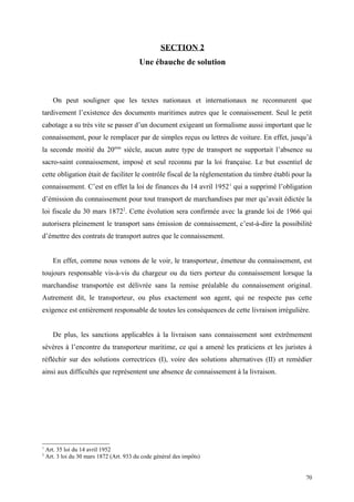 SECTION 2
Une ébauche de solution
On peut souligner que les textes nationaux et internationaux ne reconnurent que
tardivement l’existence des documents maritimes autres que le connaissement. Seul le petit
cabotage a su très vite se passer d’un document exigeant un formalisme aussi important que le
connaissement, pour le remplacer par de simples reçus ou lettres de voiture. En effet, jusqu’à
la seconde moitié du 20ème
siècle, aucun autre type de transport ne supportait l’absence su
sacro-saint connaissement, imposé et seul reconnu par la loi française. Le but essentiel de
cette obligation était de faciliter le contrôle fiscal de la réglementation du timbre établi pour la
connaissement. C’est en effet la loi de finances du 14 avril 19521
qui a supprimé l’obligation
d’émission du connaissement pour tout transport de marchandises par mer qu’avait édictée la
loi fiscale du 30 mars 18722
. Cette évolution sera confirmée avec la grande loi de 1966 qui
autorisera pleinement le transport sans émission de connaissement, c’est-à-dire la possibilité
d’émettre des contrats de transport autres que le connaissement.
En effet, comme nous venons de le voir, le transporteur, émetteur du connaissement, est
toujours responsable vis-à-vis du chargeur ou du tiers porteur du connaissement lorsque la
marchandise transportée est délivrée sans la remise préalable du connaissement original.
Autrement dit, le transporteur, ou plus exactement son agent, qui ne respecte pas cette
exigence est entièrement responsable de toutes les conséquences de cette livraison irrégulière.
De plus, les sanctions applicables à la livraison sans connaissement sont extrêmement
sévères à l’encontre du transporteur maritime, ce qui a amené les praticiens et les juristes à
réfléchir sur des solutions correctrices (I), voire des solutions alternatives (II) et remédier
ainsi aux difficultés que représentent une absence de connaissement à la livraison.
1
Art. 35 loi du 14 avril 1952
2
Art. 3 loi du 30 mars 1872 (Art. 933 du code général des impôts)
70
 