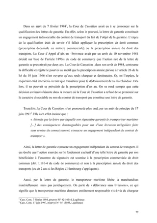 Dans un arrêt du 7 février 19841
, la Cour de Cassation avait eu à se prononcer sur la
qualification des lettres de garantie. En effet, selon le pourvoi, la lettre de garantie constituait
un engagement indissociable du contrat de transport du fait de l’objet de la garantie. L’enjeu
de la qualification était de savoir s’il fallait appliquer la prescription de droit commun
(prescription décennale en matière commerciale) ou la prescription annale du droit des
transports. La Cour d’Appel d’Aix-en –Provence avait par un arrêt du 10 novembre 1981
décidé sur base de l’article 189bis du code de commerce que l’action née de la lettre de
garantie se prescrivait par deux ans. La Cour de Cassation , dans son arrêt de 1984, contourne
la difficulté et rejette le pourvoi au motif que la prescription annale prévue à l’article 26 de la
loi du 18 juin 1966 n’est ouverte qu’aux seuls chargeur et destinataire. Or, en l’espèce, le
requérant était intervenu en tant que transitaire pour le dédouanement de la marchandise. Dès
lors, il ne pouvait se prévaloir de la prescription d’un an. On se rend compte que cette
décision est insatisfaisante dans la mesure où la Cour de Cassation a refusé de se prononcé sur
le caractère dissociable ou non du contrat de transport que constitue une lettre de garantie.
Toutefois, la Cour de Cassation s’est prononcée plus tard, par un arrêt de principe du 17
juin 19972
. Elle a en effet énoncé que :
« Attendu que la lettre par laquelle son signataire garantit le transporteur maritime
[…] des conséquences dommageables pour eux d’une livraison irrégulière faite
sans remise du connaissement, consacre un engagement indépendant du contrat de
transport ».
Ainsi, la lettre de garantie consacre un engagement indépendant du contrat de transport. Il
en résulte que l’action exercée sur le fondement exclusif d’une telle lettre de garantie par son
bénéficiaire à l’encontre du signataire est soumise à la prescription commerciale de droit
commun (Art. L110-4 du code de commerce) et non à la prescription annale du droit des
transports (ou de 2 ans si les Règles d’Hambourg s’appliquent).
Aussi, par la lettre de garantie, le transporteur maritime libère la marchandises
matériellement mais pas juridiquement. On parle de « délivrance sans livraison », ce qui
signifie que le transporteur maritime demeure entièrement responsable vis-à-vis du chargeur
1
Cass. Com. 7 février 1984, pourvoi N° 82-10344, Legifrance
2
Cass. Com. 17 juin 1997, pourvoi N° 95-13895, Legifrance
72
 