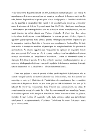 ou du tiers porteur du connaissement. En effet, la livraison ayant été effectuée sans remise du
connaissement, le transporteur maritime ne saurait se prévaloir de la livraison conforme. En
effet, la lettre de garantie ne lui permet pas d’effacer sa négligence, sa faute inexcusable telle
que l’a qualifiée la jurisprudence (cf. supra). Il lui appartient donc ensuite de se retourner
contre le signataire de la lettre de garantie dont il est bénéficiaire. Soulignons toutefois que
l’action exercée par le transporteur ne doit pas s’analyser en une action récursoire, qui elle
serait soumise au même régime que l’action principale. Il s’agit bien d’un action
indépendante, fondée sur un contrat indépendant : la lettre de garantie. Dès lors, il pourrait
apparaître que le signataire d’une lettre de garantie est tenu plus sévèrement responsable que
le transporteur maritime. Toutefois, la livraison sans connaissement étant qualifiée de faute
inexcusable, le transporteur maritime ne pourra pas, lui non plus bénéficier des plafonds de
responsabilité. Par ailleurs, rappelons que l’engagement du signataire est en général illimité
dans son montant. Il s’engage en effet à prendre en charge tous les préjudices directs ou
indirects qui découlent de l’irrégularité de la livraison. L’action du transporteur contre le
signataire de la lettre de garantie devra donc se limiter aux seuls préjudices et dépenses qui se
rattachent à la l’opération litigieuse, à savoir l’irrégularité de la livraison, au risque de se voir
refuser la réparation sur le fondement de l’enrichissement sans cause.
En ce sens, puisque la lettre de garantie n’efface pas l’irrégularité de la livraison, elle ne
saurait s’analyser comme une solution alternative au connaissement, mais bien comme une
correction a posteriori, illustration de l’inadaptation du connaissement face à certaines
évolutions de la pratique. Enfin, on peut noter que les P&I reconnaissent que bien qu’ils
refusent de couvrir les conséquences d’une livraison sans connaissement, les lettres de
garantie constitue un mal nécessaire. De ce fait, ils recommandent à leurs assurés de s’assurer
de la contre-signature d’une banque et d’utiliser des formes standard de lettre de garantie,
inspirées de leurs Letters of Indemnity (LOI). Cette solution n’étant que partiellement
satisfaisante, il est apparu nécessaire d’envisager l’émission de documents de transport autres
que le connaissement.
73
 