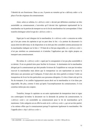 l’identité de son fournisseur. Dans ce cas, il pourra ne remettre qu’un « delivery order » a la
place d’un des originaux du connaissement.
Ainsi, selon ce schéma, le « delivery order » devrait par définition constituer un titre
assimilable au connaissement, c’est-à-dire qu’il devrait être également représentatif de la
marchandise sur la portion du transport ou sur le lot de marchandises lui correspondant. Il faut
toutefois distinguer selon le type de « delivery order ».
Signé par le seul chargeur de la marchandise, le « delivery order » concerne un ordre
qui n’est pas connu du capitaine et qui ne peut donc le lier. « Le porteur du document n’a
aucun droit de délivrance ni de disposition et ne doit pas être considéré comme possesseur de
la marchandise indiquée sur le titre »1
. N’étant de ce fait pas négociable, ce « delivery order »
n’est pas similaire au connaissement et n’entraîne l’application que des règles propres au
transport sans connaissement.
De même, le « delivery order » signé par le consignataire n’est pas plus assimilable à
ce dernier. Il est en général émis pour faciliter la livraison : le destinataire de la marchandise
désigné par le connaissement qui doit prendre livraison de l’expédition ne veut pas lui-même
recevoir la marchandise mais désire que le transporteur ou son représentant en assure la
délivrance aux personnes qu’il indiquera. Il émet alors des titres partiels et donne l’ordre au
transporteur de livrer les lots particuliers aux personnes désignées. Ce titre n’étant créé qu’à la
fin du transport, il ne confère logiquement aucun droit sur la marchandise et n’est donc pas
négociable. De plus, comme il émis qu’après l’accomplissement du connaissement, il n’en
constitue même pas une coupure.
Toutefois, lorsque le capitaine ou un autre représentant du transporteur émet et signe
(ou contresigne) lui-même le document sur la demande du porteur du connaissement, le
« delivery order » est assimilable au connaissement pour le lot de marchandises qu’il
mentionne. Cette catégorie est en effet la seule où le « delivery order », qui est un titre partiel,
a les mêmes effets que le connaissement puisqu’il représente également la marchandise. On
l’appelle alors « ship’s delivery order ».
1
J.M. LIGONIE – Le connaissement et la lettre de voiture maritime – L.G.D.J. 1963 p.42 et s.
75
 