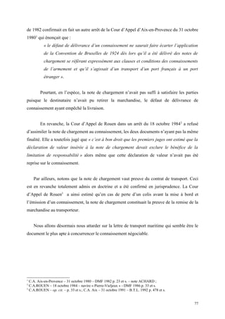 de 1982 confirmait en fait un autre arrêt de la Cour d’Appel d’Aix-en-Provence du 31 octobre
19801
qui énonçait que :
« le défaut de délivrance d’un connaissement ne saurait faire écarter l’application
de la Convention de Bruxelles de 1924 dès lors qu’il a été délivré des notes de
chargement se référant expressément aux clauses et conditions des connaissements
de l’armement et qu’il s’agissait d’un transport d’un port français à un port
étranger ».
Pourtant, en l’espèce, la note de chargement n’avait pas suffi à satisfaire les parties
puisque le destinataire n’avait pu retirer la marchandise, le défaut de délivrance de
connaissement ayant empêché la livraison.
En revanche, la Cour d’Appel de Rouen dans un arrêt du 18 octobre 19842
a refusé
d’assimiler la note de chargement au connaissement, les deux documents n’ayant pas la même
finalité. Elle a toutefois jugé que « c’est à bon droit que les premiers juges ont estimé que la
déclaration de valeur insérée à la note de chargement devait exclure le bénéfice de la
limitation de responsabilité » alors même que cette déclaration de valeur n’avait pas été
reprise sur le connaissement.
Par ailleurs, notons que la note de chargement vaut preuve du contrat de transport. Ceci
est en revanche totalement admis en doctrine et a été confirmé en jurisprudence. La Cour
d’Appel de Rouen3
a ainsi estimé qu’en cas de perte d’un colis avant la mise à bord et
l’émission d’un connaissement, la note de chargement constituait la preuve de la remise de la
marchandise au transporteur.
Nous allons désormais nous attarder sur la lettre de transport maritime qui semble être le
document le plus apte à concurrencer le connaissement négociable.
1
C.A. Aix-en-Provence – 31 octobre 1980 – DMF 1982 p. 23 et s. – note ACHARD ;
2
C.A.ROUEN – 18 octobre 1984 – navire « Pierre-Vieljeux » - DMF 1986 p. 33 et s.
3
C.A.ROUEN – op. cit. – p. 33 et s.; C.A. Aix – 31 octobre 1991 – B.T.L. 1992 p. 478 et s.
77
 