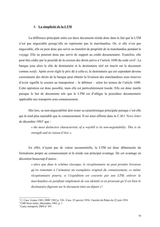 1. La simplicité de la LTM
La différence principale entre ces deux documents réside donc dans le fait que la LTM
n’est pas négociable puisqu’elle ne représente pas la marchandise. Or, si elle n’est pas
négociable, elle ne peut donc pas servir au transfert de propriété de la marchandise pendant le
voyage. Elle ne pourrait donc pas servir de support au crédit documentaire. Toutefois, elle
peut être cédée par le procédé de la cession des droits prévu à l’article 1690 du code civil1
. La
banque joue alors le rôle de destinataire et le destinataire réel est inscrit sur le document
comme notify. Après avoir réglé le prix dû à celle-ci, le destinataire qui est cependant devenu
cessionnaire des droits de la banque peut obtenir la livraison des marchandises sous réserves
d’avoir signifié la cession au transporteur – le débiteur – selon les termes de l’article 1690.
Cette opération est donc possible, mais elle est particulièrement lourde. Elle est donc inutile
puisque le but de documents tels que la LTM est d’alléger la procédure documentaire
applicable aux transports sous connaissement.
Dès lors, sa non-négociabilité doit rester sa caractéristique principale puisque c’est elle
qui la rend plus maniable que le connaissement. Il est ainsi affirmé dans la C.M.I. News letter
de décembre 19832
que :
« the most distinctive characteristic of a waybill is its non-negotiability. This is its
strength and its raison d’être ».
En effet, n’ayant pas de valeur sacramentelle, la LTM est donc débarrassée du
formalisme propre au connaissement et là réside son principal avantage. De cet avantage en
découlent beaucoup d’autres :
« alors que dans le schéma classique, le réceptionnaire ne peut prendre livraison
qu’en remettant à l’armateur un exemplaire original du connaissement, ce même
réceptionnaire pourra, si l’expédition est couverte par une LTM, enlever la
marchandise en justifiant simplement de son identité et en prouvant qu’il est bien le
destinataire figurant sur le document émis au départ »3
.
1
C. Cass. 4 mars 1963, DMF 1963 p. 336 ; Cass. 25 janvier 1954, Gazette du Palais du 22 juin 1954
2
CMI News letter, Décembre 1983, p. 1
3
Lamy transports 2004 n° 491
79
 