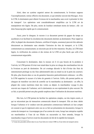 Ainsi, dans un système organisé autour du connaissement, la livraison suppose
l’accomplissement, remise effective du document, ce qui entraîne souvent des blocages. Avec
la LTM, le destinataire peut obtenir livraison de la marchandise sans avoir à présenter le titre
de transport1
. Les opérations sont considérablement simplifiées car la LTM est de
manipulation très légère. De plus, moins de lourdeur entraînant moins de lenteur ; elle est
donc beaucoup plus rapide que le connaissement.
Aussi, pour le chargeur, le recours à ce document permet de gagner du temps en
accélérant et en facilitant la circulation des documents destinés au destinataire. Pour rappel en
effet, la plupart des documents (factures, certificat d’origine, assurance) peuvent être adressés
directement au destinataire sans attendre l’émission du titre de transport, et la LTM,
contrairement au connaissement, ne nécessite pas de lui être transmise. De plus, la LTM étant
légère, la vérification du contenu et des termes de la LTM est plus facile que celle d’un
connaissement négociable.
Concernant le destinataire, dans la mesure où il n’a pas besoin de la produire à
l’arrivée, la LTM permet d’éviter tout retard dans la prise en charge des marchandises lors de
la livraison au port de destination. De cet avantage découle le fait d’éviter des frais de
stationnement prolongé ou des frais administratifs (dus au retard ou de la perte du courrier).
De plus, plus besoin dans ce cas de garanties bancaires particulièrement coûteuses : en effet,
la LTM supprime le recours à la lettre de garantie à l’arrivée. Enfin, elle permet parfois au
chargeur de transférer son droit de contrôle sur la marchandise au destinataire : en effet, la
plupart des ventes maritimes étant des ventes au départ, la marchandise voyage le plus
souvent aux risques de l’acheteur, soit le destinataire ou son représentant le plus souvent. De
ce fait, ce procédé permet une plus grande souplesse dans l’utilisation du document maritime.
Dès lors, la LTM permet de faciliter les opérations simples, sur des trajets courts, et
qui ne nécessitent pas de transaction commerciale durant le transport. Elle est donc idéale
lorsque l’acheteur et le vendeur sont des partenaires commerciaux habituels (si leur compte
est courant et que le règlement entre eux ne se fait sur présentation de documents), lorsque le
contrat de transport ne s’accompagne pas d’un contrat de vente, lorsqu’une entreprise expédie
ses marchandises à l’une de ses filiales ou succursales et, bien entendu, lorsque la
marchandise risque d’arriver avant les documents du fait de la rapidité du transport.
1
à l’instar des procédés utilisés dans le cas d’une lettre de voiture CMR ou d’une lettre de transport aérien
80
 