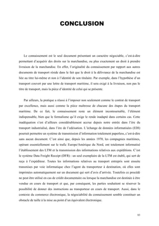 CONCLUSION
Le connaissement est le seul document présentant un caractère négociable, c’est-à-dire
permettant d’acquérir des droits sur la marchandise, ou plus exactement un droit à prendre
livraison de la marchandise. En effet, l’originalité du connaissement par rapport aux autres
documents de transport réside dans le fait que le droit à la délivrance de la marchandise est
liée au titre lui-même et non à l’identité de son titulaire. Par exemple, dans l’hypothèse d’un
transport couvert par une lettre de transport maritime, il sera exigé à la livraison, non pas le
titre de transport, mais la pièce d’identité de celui qui se présente.
Par ailleurs, la pratique a réussi à l’imposer non seulement comme le contrat de transport
par excellence, mais aussi comme la pièce maîtresse de chacune des étapes du transport
maritime. De ce fait, le connaissement reste un élément incontournable, l’élément
indispensable, bien que le formalisme qu’il exige le rende inadapté dans certains cas. Cette
inadéquation s’est d’ailleurs considérablement accrue depuis notre entrée dans l’ère du
transport industrialisé, dans l’ère de l’edéisation. L’échange de données informatisées (EDI)
pourrait permettre un système de transmission d’information totalement paperless, c’est-à-dire
sans aucun document. C’est ainsi que, depuis les années 1970, les compagnies maritimes,
opérant essentiellement sur le trafic Europe/Amérique du Nord, ont totalement informatisé
l’établissement des LTM et la transmission des informations relatives aux expéditions. C’est
le système Data Freight Receipt (DFR) : un seul exemplaire de la LTM est établi, qui sert de
reçu à l’expéditeur. Toutes les informations relatives au transport entrepris sont ensuite
transmises par voie informatique chez l’agent du transporteur à destination, où elles sont
imprimées automatiquement sur un document qui sert d’avis d’arrivée. Toutefois ce procédé
ne peut être utilisé en cas de crédit documentaire ou lorsque la marchandise est destinée à être
vendue en cours de transport et que, par conséquent, les parties souhaitent se réserver la
possibilité de donner des instructions au transporteur en cours de transport. Aussi, dans le
contexte du commerce électronique, la négociabilité du connaissement semble constituer un
obstacle de taille à la mise au point d’un équivalent électronique.
83
 