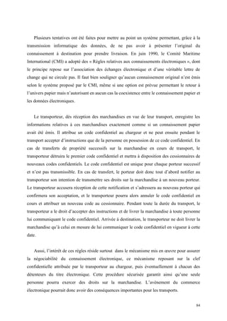 Plusieurs tentatives ont été faites pour mettre au point un système permettant, grâce à la
transmission informatique des données, de ne pas avoir à présenter l’original du
connaissement à destination pour prendre livraison. En juin 1990, le Comité Maritime
International (CMI) a adopté des « Règles relatives aux connaissements électroniques », dont
le principe repose sur l’association des échanges électronique et d’une véritable lettre de
change qui ne circule pas. Il faut bien souligner qu’aucun connaissement original n’est émis
selon le système proposé par le CMI, même si une option est prévue permettant le retour à
l’univers papier mais n’autorisant en aucun cas la coexistence entre le connaissement papier et
les données électroniques.
Le transporteur, dès réception des marchandises en vue de leur transport, enregistre les
informations relatives à ces marchandises exactement comme si un connaissement papier
avait été émis. Il attribue un code confidentiel au chargeur et ne peut ensuite pendant le
transport accepter d’instructions que de la personne en possession de ce code confidentiel. En
cas de transferts de propriété successifs sur la marchandise en cours de transport, le
transporteur détruira le premier code confidentiel et mettra à disposition des cessionnaires de
nouveaux codes confidentiels. Le code confidentiel est unique pour chaque porteur successif
et n’est pas transmissible. En cas de transfert, le porteur doit donc tout d’abord notifier au
transporteur son intention de transmettre ses droits sur la marchandise à un nouveau porteur.
Le transporteur accusera réception de cette notification et s’adressera au nouveau porteur qui
confirmera son acceptation, et le transporteur pourra alors annuler le code confidentiel en
cours et attribuer un nouveau code au cessionnaire. Pendant toute la durée du transport, le
transporteur a le droit d’accepter des instructions et de livrer la marchandise à toute personne
lui communiquant le code confidentiel. Arrivée à destination, le transporteur ne doit livrer la
marchandise qu’à celui en mesure de lui communiquer le code confidentiel en vigueur à cette
date.
Aussi, l’intérêt de ces règles réside surtout dans le mécanisme mis en œuvre pour assurer
la négociabilité du connaissement électronique, ce mécanisme reposant sur la clef
confidentielle attribuée par le transporteur au chargeur, puis éventuellement à chacun des
détenteurs du titre électronique. Cette procédure sécurisée garantit ainsi qu’une seule
personne pourra exercer des droits sur la marchandise. L’avènement du commerce
électronique pourrait donc avoir des conséquences importantes pour les transports.
84
 