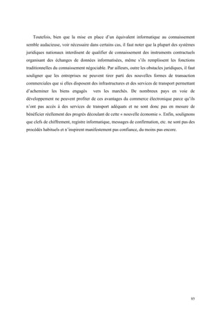 Toutefois, bien que la mise en place d’un équivalent informatique au connaissement
semble audacieuse, voir nécessaire dans certains cas, il faut noter que la plupart des systèmes
juridiques nationaux interdisent de qualifier de connaissement des instruments contractuels
organisant des échanges de données informatisées, même s’ils remplissent les fonctions
traditionnelles du connaissement négociable. Par ailleurs, outre les obstacles juridiques, il faut
souligner que les entreprises ne peuvent tirer parti des nouvelles formes de transaction
commerciales que si elles disposent des infrastructures et des services de transport permettant
d’acheminer les biens engagés vers les marchés. De nombreux pays en voie de
développement ne peuvent profiter de ces avantages du commerce électronique parce qu’ils
n’ont pas accès à des services de transport adéquats et ne sont donc pas en mesure de
bénéficier réellement des progrès découlant de cette « nouvelle économie ». Enfin, soulignons
que clefs de chiffrement, registre informatique, messages de confirmation, etc. ne sont pas des
procédés habituels et n’inspirent manifestement pas confiance, du moins pas encore.
85
 