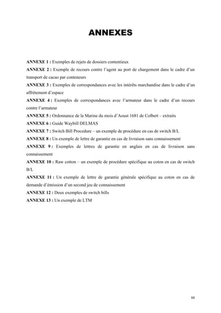 ANNEXES
ANNEXE 1 : Exemples de rejets de dossiers contentieux
ANNEXE 2 : Exemple de recours contre l’agent au port de chargement dans le cadre d’un
transport de cacao par conteneurs
ANNEXE 3 : Exemples de correspondances avec les intérêts marchandise dans le cadre d’un
affrètement d’espace
ANNEXE 4 : Exemples de correspondances avec l’armateur dans le cadre d’un recours
contre l’armateur
ANNEXE 5 : Ordonnance de la Marine du mois d’Aoust 1681 de Colbert – extraits
ANNEXE 6 : Guide Waybill DELMAS
ANNEXE 7 : Switch Bill Procedure – un exemple de procédure en cas de switch B/L
ANNEXE 8 : Un exemple de lettre de garantie en cas de livraison sans connaissement
ANNEXE 9 : Exemples de lettres de garantie en anglais en cas de livraison sans
connaissement
ANNEXE 10 : Raw cotton – un exemple de procédure spécifique au coton en cas de switch
B/L
ANNEXE 11 : Un exemple de lettre de garantie générale spécifique au coton en cas de
demande d’émission d’un second jeu de connaissement
ANNEXE 12 : Deux exemples de switch bills
ANNEXE 13 : Un exemple de LTM
88
 