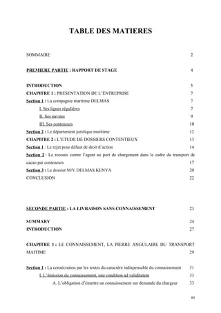 TABLE DES MATIERES
SOMMAIRE 2
PREMIERE PARTIE : RAPPORT DE STAGE 4
INTRODUCTION 5
CHAPITRE 1 : PRESENTATION DE L’ENTREPRISE 7
Section 1 : La compagnie maritime DELMAS 7
I. Ses lignes régulières 7
II. Ses navires 9
III. Ses conteneurs 10
Section 2 : Le département juridique maritime 12
CHAPITRE 2 : L’ETUDE DE DOSSIERS CONTENTIEUX 13
Section 1 : Le rejet pour défaut de droit d’action 14
Section 2 : Le recours contre l’agent au port de chargement dans le cadre du transport de
cacao par conteneurs 17
Section 3 : Le dossier M/V DELMAS KENYA 20
CONCLUSION 22
SECONDE PARTIE : LA LIVRAISON SANS CONNAISSEMENT 23
SUMMARY 24
INTRODUCTION 27
CHAPITRE 1 : LE CONNAISSEMENT, LA PIERRE ANGULAIRE DU TRANSPORT
MAITIME 29
Section 1 : La consécration par les textes du caractère indispensable du connaissement 31
I. L’émission du connaissement, une condition ad validitatem 33
A. L’obligation d’émettre un connaissement sur demande du chargeur 33
89
 