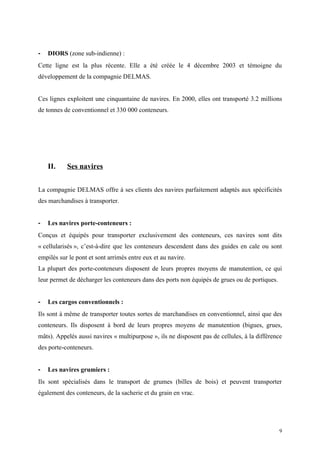 - DIORS (zone sub-indienne) :
Cette ligne est la plus récente. Elle a été créée le 4 décembre 2003 et témoigne du
développement de la compagnie DELMAS.
Ces lignes exploitent une cinquantaine de navires. En 2000, elles ont transporté 3.2 millions
de tonnes de conventionnel et 330 000 conteneurs.
II. Ses navires
La compagnie DELMAS offre à ses clients des navires parfaitement adaptés aux spécificités
des marchandises à transporter.
- Les navires porte-conteneurs :
Conçus et équipés pour transporter exclusivement des conteneurs, ces navires sont dits
« cellularisés », c’est-à-dire que les conteneurs descendent dans des guides en cale ou sont
empilés sur le pont et sont arrimés entre eux et au navire.
La plupart des porte-conteneurs disposent de leurs propres moyens de manutention, ce qui
leur permet de décharger les conteneurs dans des ports non équipés de grues ou de portiques.
- Les cargos conventionnels :
Ils sont à même de transporter toutes sortes de marchandises en conventionnel, ainsi que des
conteneurs. Ils disposent à bord de leurs propres moyens de manutention (bigues, grues,
mâts). Appelés aussi navires « multipurpose », ils ne disposent pas de cellules, à la différence
des porte-conteneurs.
- Les navires grumiers :
Ils sont spécialisés dans le transport de grumes (billes de bois) et peuvent transporter
également des conteneurs, de la sacherie et du grain en vrac.
9
 