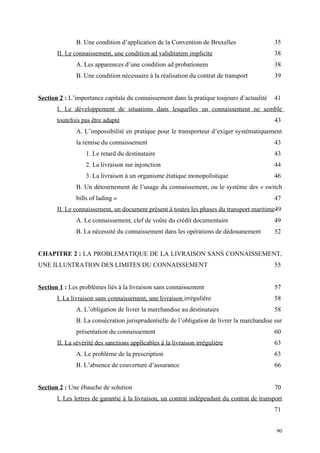 B. Une condition d’application de la Convention de Bruxelles 35
II. Le connaissement, une condition ad validitatem implicite 38
A. Les apparences d’une condition ad probationem 38
B. Une condition nécessaire à la réalisation du contrat de transport 39
Section 2 : L’importance capitale du connaissement dans la pratique toujours d’actualité 41
I. Le développement de situations dans lesquelles un connaissement ne semble
toutefois pas être adapté 43
A. L’impossibilité en pratique pour le transporteur d’exiger systématiquement
la remise du connaissement 43
1. Le retard du destinataire 43
2. La livraison sur injonction 44
3. La livraison à un organisme étatique monopolistique 46
B. Un détournement de l’usage du connaissement, ou le système des « switch
bills of lading » 47
II. Le connaissement, un document présent à toutes les phases du transport maritime49
A. Le connaissement, clef de voûte du crédit documentaire 49
B. La nécessité du connaissement dans les opérations de dédouanement 52
CHAPITRE 2 : LA PROBLEMATIQUE DE LA LIVRAISON SANS CONNAISSEMENT,
UNE ILLUSTRATION DES LIMITES DU CONNAISSEMENT 55
Section 1 : Les problèmes liés à la livraison sans connaissement 57
I. La livraison sans connaissement, une livraison irrégulière 58
A. L’obligation de livrer la marchandise au destinataire 58
B. La consécration jurisprudentielle de l’obligation de livrer la marchandise sur
présentation du connaissement 60
II. La sévérité des sanctions applicables à la livraison irrégulière 63
A. Le problème de la prescription 63
B. L’absence de couverture d’assurance 66
Section 2 : Une ébauche de solution 70
I. Les lettres de garantie à la livraison, un contrat indépendant du contrat de transport
71
90
 