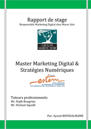 Rapport de stage
Responsable Marketing Digital chez Maroc Soir
Master Marketing Digital &
Stratégies Numériques
Tuteurs professionnels:
Mr. Najib Bougrine
Mr. Hicham Squalli
Par: Ayoub BOUSSALMAME
 