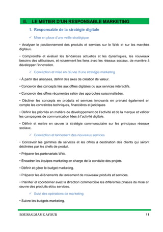 BOUSSALMAME AYOUB 11
II. Le métier d’un responsable Marketing Digital
1. Responsable de la stratégie digitale
 Mise en place d’une veille stratégique
• Analyser le positionnement des produits et services sur le Web et sur les marchés
digitaux.
• Comprendre et évaluer les tendances actuelles et les dynamiques, les nouveaux
besoins des utilisateurs, et notamment les liens avec les réseaux sociaux, de manière à
développer l’innovation.
 Conception et mise en œuvre d’une stratégie marketing
• À partir des analyses, définir des axes de création de valeur.
• Concevoir des concepts liés aux offres digitales ou aux services interactifs.
• Concevoir des offres récurrentes selon des approches saisonnalisées.
• Décliner les concepts en produits et services innovants en prenant également en
compte les contraintes techniques, financières et juridiques
• Définir les priorités en matière de développement de l’activité et de la marque et valider
les campagnes de communication liées à l’activité digitale.
• Définir et mettre en œuvre la stratégie communautaire sur les principaux réseaux
sociaux.
 Conception et lancement des nouveaux services
• Concevoir les gammes de services et les offres à destination des clients qui seront
déclinées par les chefs de produit.
• Préparer les partenariats Web.
• Encadrer les équipes marketing en charge de la conduite des projets.
• Définir et gérer le budget marketing.
• Préparer les événements de lancement de nouveaux produits et services.
• Planifier et coordonner avec la direction commerciale les différentes phases de mise en
œuvre des produits et/ou services.
 Suivi des opérations de marketing
• Suivre les budgets marketing.
II. LE METIER D’UN RESPONSABLE MARKETING
DIGITAL
 
