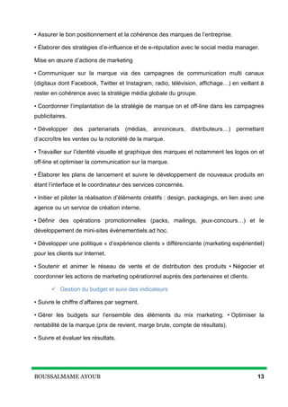 BOUSSALMAME AYOUB 13
• Assurer le bon positionnement et la cohérence des marques de l’entreprise.
• Élaborer des stratégies d’e-influence et de e-réputation avec le social media manager.
Mise en œuvre d’actions de marketing
• Communiquer sur la marque via des campagnes de communication multi canaux
(digitaux dont Facebook, Twitter et Instagram, radio, télévision, affichage…) en veillant à
rester en cohérence avec la stratégie média globale du groupe.
• Coordonner l’implantation de la stratégie de marque on et off-line dans les campagnes
publicitaires.
• Développer des partenariats (médias, annonceurs, distributeurs…) permettant
d’accroître les ventes ou la notoriété de la marque.
• Travailler sur l’identité visuelle et graphique des marques et notamment les logos on et
off-line et optimiser la communication sur la marque.
• Élaborer les plans de lancement et suivre le développement de nouveaux produits en
étant l’interface et le coordinateur des services concernés.
• Initier et piloter la réalisation d’éléments créatifs : design, packagings, en lien avec une
agence ou un service de création interne.
• Définir des opérations promotionnelles (packs, mailings, jeux-concours…) et le
développement de mini-sites évènementiels ad hoc.
• Développer une politique « d’expérience clients » différenciante (marketing expérientiel)
pour les clients sur Internet.
• Soutenir et animer le réseau de vente et de distribution des produits • Négocier et
coordonner les actions de marketing opérationnel auprès des partenaires et clients.
 Gestion du budget et suivi des indicateurs
• Suivre le chiffre d’affaires par segment.
• Gérer les budgets sur l’ensemble des éléments du mix marketing. • Optimiser la
rentabilité de la marque (prix de revient, marge brute, compte de résultats).
• Suivre et évaluer les résultats.
 