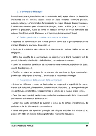 BOUSSALMAME AYOUB 14
3. Community Manager
Le community manager (animateur de communautés web) a pour mission de fédérer les
internautes via les réseaux sociaux autour de pôles d’intérêts communs (marque,
produits, valeurs…), d’animer et de faire respecter les règles éthiques des communautés.
Il définit des contenus pour chaque cible (images, vidéos, articles, jeux concours…),
planifie la production, publie et anime les réseaux sociaux et évalue l’efficacité des
actions. Il contribue ainsi à développer la présence de la marque sur Internet
 Développement de la notoriété de la marque sur le web
• Recenser les communautés sur le Web pouvant influer sur le positionnement de la
marque (bloggeurs, forums de discussion…).
• Participer à la création des valeurs de la communauté : culture, codes sociaux et
langagiers…
• Définir les objectifs de la communauté en accord avec le brand manager : test de
produit, information du client (ou de l’utilisateur), promotion de la marque…
• Définir les indicateurs permettant de suivre la vie de la communauté (nombre de posts,
qualité des réponses…).
• Planifier et suivre les actions de recrutement de membres en ligne (partenariats,
parrainage, campagne d’e-mailing…) en lien avec le social media manager.
 Renforcement de la cohésion de la communauté
• Animer les différents comptes de l’entreprise en respectant la spécificité de chacun
d’entre eux (corporate, professionnel, communautaire, marchand…). • Rédiger ou relayer
des contenus permettant le développement de la visibilité de la marque et des ventes,
• Faire des membres déjà existants des relais d’information au sein de la communauté
(recrutement et fidélisation d’influenceurs).
• Lancer des sujets permettant de susciter le débat ou le partage d’expériences, de
pratiques entre les internautes/consommateurs.
• Veiller à la qualité des réponses, y compris des critiques apportées à la marque ou au
produit afin d’être en mesure de les exploiter et de relancer la discussion.
 