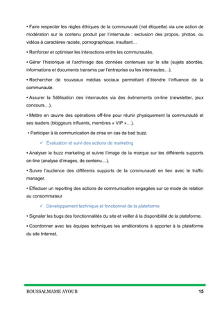 BOUSSALMAME AYOUB 15
• Faire respecter les règles éthiques de la communauté (net étiquette) via une action de
modération sur le contenu produit par l’internaute : exclusion des propos, photos, ou
vidéos à caractères raciste, pornographique, insultant…
• Renforcer et optimiser les interactions entre les communautés.
• Gérer l’historique et l’archivage des données contenues sur le site (sujets abordés,
informations et documents transmis par l’entreprise ou les internautes…).
• Rechercher de nouveaux médias sociaux permettant d’étendre l’influence de la
communauté.
• Assurer la fidélisation des internautes via des évènements on-line (newsletter, jeux
concours…).
• Mettre en œuvre des opérations off-line pour réunir physiquement la communauté et
ses leaders (bloggeurs influents, membres « VIP »…).
• Participer à la communication de crise en cas de bad buzz.
 Évaluation et suivi des actions de marketing
• Analyser le buzz marketing et suivre l’image de la marque sur les différents supports
on-line (analyse d’images, de contenu…).
• Suivre l’audience des différents supports de la communauté en lien avec le traffic
manager.
• Effectuer un reporting des actions de communication engagées sur ce mode de relation
au consommateur
 Développement technique et fonctionnel de la plateforme
• Signaler les bugs des fonctionnalités du site et veiller à la disponibilité de la plateforme.
• Coordonner avec les équipes techniques les améliorations à apporter à la plateforme
du site Internet.
 