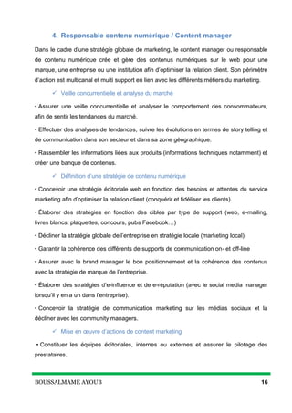 BOUSSALMAME AYOUB 16
4. Responsable contenu numérique / Content manager
Dans le cadre d’une stratégie globale de marketing, le content manager ou responsable
de contenu numérique crée et gère des contenus numériques sur le web pour une
marque, une entreprise ou une institution afin d’optimiser la relation client. Son périmètre
d’action est multicanal et multi support en lien avec les différents métiers du marketing.
 Veille concurrentielle et analyse du marché
• Assurer une veille concurrentielle et analyser le comportement des consommateurs,
afin de sentir les tendances du marché.
• Effectuer des analyses de tendances, suivre les évolutions en termes de story telling et
de communication dans son secteur et dans sa zone géographique.
• Rassembler les informations liées aux produits (informations techniques notamment) et
créer une banque de contenus.
 Définition d’une stratégie de contenu numérique
• Concevoir une stratégie éditoriale web en fonction des besoins et attentes du service
marketing afin d’optimiser la relation client (conquérir et fidéliser les clients).
• Élaborer des stratégies en fonction des cibles par type de support (web, e-mailing,
livres blancs, plaquettes, concours, pubs Facebook…)
• Décliner la stratégie globale de l’entreprise en stratégie locale (marketing local)
• Garantir la cohérence des différents de supports de communication on- et off-line
• Assurer avec le brand manager le bon positionnement et la cohérence des contenus
avec la stratégie de marque de l’entreprise.
• Élaborer des stratégies d’e-influence et de e-réputation (avec le social media manager
lorsqu’il y en a un dans l’entreprise).
• Concevoir la stratégie de communication marketing sur les médias sociaux et la
décliner avec les community managers.
 Mise en œuvre d’actions de content marketing
• Constituer les équipes éditoriales, internes ou externes et assurer le pilotage des
prestataires.
 
