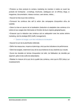 BOUSSALMAME AYOUB 17
• Produire ou faire produire le contenu marketing de manière à mettre en avant les
produits de l’entreprise : e-mailings, brochures, catalogues (on- et off-line), blogs, e-
magazines, documentation, réseaux sociaux, user stories, vidéos,…
• Assurer la mise à jour des contenus.
• Concevoir les contenus des call to action des campagnes d’acquisition et/ou de
visibilité.
• Gérer la mise en œuvre de la localisation (traduction et adaptation des contenus à la
culture et aux usages des internautes en fonction de leurs origines géographiques).
• S’assurer que la rédaction des contenus soit en adéquation avec les autres actions
marketing, dont la stratégie SEO (traffic management).
 Gestion du budget, suivi des indicateurs et évaluation
• Assurer le suivi de la planification éditoriale.
• Définir les ressources, moyens et plannings, ainsi que les indicateurs de performance
• Gérer les budgets, notamment ceux de la sous-traitance et ceux destinés aux visuels.
• Suivre les résultats en termes d’acquisition de trafic, de fidélisation de clientèle par
segment, grâce à des outils de webanalytics.
• Réaliser la mesure et le suivi de la qualité des contenus, ainsi que le ROI (retour sur
investissement)
 