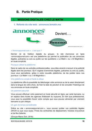 BOUSSALMAME AYOUB 18
B. Partie Pratique
I. Missions digitales chez Le Matin
1. Refonte du site web : annonces.lematin.ma
Devient….
« Annoncejournal.com » : c’est quoi ?
Dernier né de l’édition digitale du groupe ; le site d’annonce en ligne
«annoncejournal.com» est une plateforme qui permet la publication de vos annonces
légales, judicaires ou avis au public sur les quotidiens « Le Matin » ou « Al Maghribia »
en toute simplicité.
Pourquoi utiliser la plateforme
Dans le cadre de vos activités professionnelles, vous êtes amené à recourir à la publicité
légale dans les journaux. Qu’il s’agisse d’annonces légales, judicaires ou avis au public,
nous vous permettons, grâce à notre nouvelle plateforme, de les publier dans nos
journaux « Le Matin » ou « Al Maghribia ».
Une plateforme simple et facile à utiliser
La plateforme offre la possibilité de télécharger votre annonce au de la saisir directement
dans la langue de votre choix, de fixer la date de parution et de consulter l’historique de
vos annonces en toute simplicité.
Un paiement sécurisé
Vous pouvez effectuer votre paiement en toute sécurité en ligne, par carte bancaire, ou
en espèce dans toutes les agences Wafacash du royaume, En tant que professionnel,
vous avez la possibilité d’avoir votre compte que vous pouvez alimenter par virement
bancaire ou par chèque.
Un gain de temps considérable
Grâce au site « annoncesjournal.com », vous pouvez publier vos publicités légales
24h/24 ou que vous soyez. Finies les contraintes de déplacement, horaires d’ouverture
et de file d’attente.
(Groupe Maroc Soir, 2016)
I. MISSIONS DIGITALES CHEZ LE MATIN
 