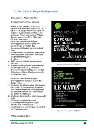 BOUSSALMAME AYOUB 22
2. Live du Forum Afrique Développement
Organisateur : Attijariwafa Bank
Secteur d'activité : Tous secteurs
Après le franc succès de ses trois
premières éditions tenues en 2010, 2012
et 2015, le groupe Attijariwafa Bank co-
organise avec Maroc-Export la 4ème
édition du Forum International Afrique
Développement les 25 et 26 Février
2016 à Casablanca.
Le Forum International Afrique
Développement s’inscrit dans une
démarche de promotion des
investissements et du commerce Sud-
Sud.
L’objectif étant de participer à l’essor de
notre continent, s’inscrivant ainsi dans
les orientations royales.
Il vise à:
 Offrir plus de visibilité aux opérateurs
africains ;
 Répertorier les projets d’investissement
les plus porteurs sur le continent ;
 Susciter la réflexion et le débat sur des
thématiques liés au développement du
continent africain.
Le Forum International Afrique
Développement s'articule autour de 3
temps forts :
1. Un temps de réflexion et de débat autour
des enjeux et des réponses à apporter
aux problématiques de développement
du continent africain par l'organisation
de panels thématiques.
2. Un temps de rencontres et d'échanges B
to B.
3. Un temps de présentations et
d'échanges sur les grands projets
structurants en matière de
développement économique : le marché
de l'investissement.
(Attijariwafabank, 2016)
Figure 5: Création graphique "LIVE FIAD"
Figure 6: Création graphique "LIVE FIAD"
 