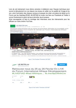 Lors de cet évènement nous étions amenés à collaborer avec l’équipe technique pour
suivre le déroulement du Live depuis nos locaux et veiller sur la qualité de l’image et du
son, ainsi l’animation des réseaux sociaux et essayer de créer une place de débat sur le
Forum par les Hashtag #FIAD, #LIVEFIAD et inviter nos fans sur Facebook et Twitter à
suivre l’évènement à partir de leurs domicile, leurs bureaux.
Ainsi sauvegarder et faire le montage des Interviews avec les intervenants pour les
diffuser sur notre chaîne YouTube.
Figure 7: Post Facebook "Promotion LIVE FIAD"
Figure 8: Post Twitter "Promotion LIVE FIAD"
 