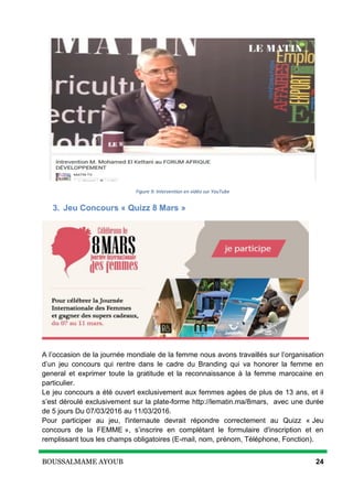 BOUSSALMAME AYOUB 24
Figure 9: Intervention en vidéo sur YouTube
3. Jeu Concours « Quizz 8 Mars »
A l’occasion de la journée mondiale de la femme nous avons travaillés sur l’organisation
d’un jeu concours qui rentre dans le cadre du Branding qui va honorer la femme en
general et exprimer toute la gratitude et la reconnaissance à la femme marocaine en
particulier.
Le jeu concours a été ouvert exclusivement aux femmes agées de plus de 13 ans, et il
s’est déroulé exclusivement sur la plate-forme http://lematin.ma/8mars, avec une durée
de 5 jours Du 07/03/2016 au 11/03/2016.
Pour participer au jeu, l'internaute devrait répondre correctement au Quizz « Jeu
concours de la FEMME », s’inscrire en complétant le formulaire d'inscription et en
remplissant tous les champs obligatoires (E-mail, nom, prénom, Téléphone, Fonction).
 