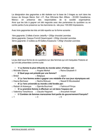 BOUSSALMAME AYOUB 25
La désignation des gagnantes a été réalisée sur la base de 3 tirages au sort dans les
locaux de Groupe Maroc Soir «17, Rue Othmane Ben Affane - 20.000 Casablanca,
Maroc» en présence des responsables de la société organisatrice.
Ainsi que les lots à gagner ont été negociés avec des partenaires du quotidien ou en
contre partie d’une presence sur les bannieres du site pour 100.000 Impressions.
Avec trois gagnantes les lots ont été repartis sur la forme suivante :
1ére gagnante: 2 billets d’avion Jetairfly + 250gr chocolat Leonidas
2éme gagnante: Casque Form2I Gewinnspiel + 250gr chocolat Leonidas
3éme gagnante: 2 nuitées au M Gallery Essaouira + 250gr chocolat Leonidas
Le jeu était sous forme de six questions sur des femmes qui ont marquées l’histoire et
qui ont été présentées comme suite:
• 1/ La femme la plus influente du monde selon «Forbes» est:
□ Michelle Obama □ Angela Merkel □ Reine Elisabeth II
• 2/ Quel pays est présidé par une femme?
□ Brésil □ Belgique □ Japon
• 3/ La 1ere femme arabe à gagner une médaille d'or aux jeux olympiques est:
□ Hasna Benhassi □ Nezha Bidouan □ Nawal El Moutawakel
• 4/ La 1ere université au monde a été fondée par:
□ Rabiah Al Adawiyya □ Djamila Bouhired □ Fatima el Fihriya
• 5/ La première femme à effectuer un vol dans l'espace est:
□ Valentina Terechkova □ Claudie Haigneré □ Anousheh Ansari
• 6/ Combien de femmes marocaines font partie du gouvernement français?
□ 1 □ 3 □ 5
 