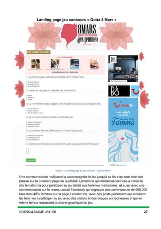 BOUSSALMAME AYOUB 27
Landing page jeu concours « Quizz 8 Mars »
Figure 11: Landing page du jeu concours " Quizz 8 Mars"
Une communication multicanal a accompagnée le jeu jusqu'à sa fin avec une insertion
presse sur la premiere page du quotidien Lematin et qui incitait les lectrices à visiter le
site lematin.ma pour participer au jeu dédié aux femmes marocaines, et aussi avec une
communication sur le reseau social Facebook qui regroupe une communauté de 600.000
fans dont 46% femmes sur la page Lematin.ma, avec des posts journaliers qui invitaient
les femmes à participer au jeu avec des statuts et des images accrocheuses et qui en
même temps respectent la charte graphique du jeu.
 