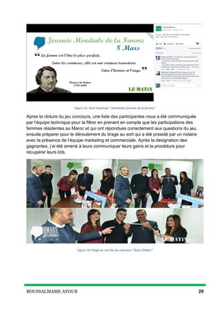 BOUSSALMAME AYOUB 29
Figure 15: Post Facebook " Animation journée de la femme"
Apres la cloture du jeu concours, une liste des participantes nous a été communiquée
par l’équipe technique pour la filtrer en prenant en compte que les participations des
femmes résidentes au Maroc et qui ont répondues correctement aux questions du jeu,
ensuite préparer pour le déroulement du tirage au sort qui a été presidé par un notaire
avec la présence de l’équipe marketing et commerciale. Après la designation des
gagnantes, j’ai été amené à leurs communiquer leurs gains et la procédure pour
récupèrer leurs lots.
Figure 16:Tirage au sort du jeu concours "Quizz 8 Mars"
 
