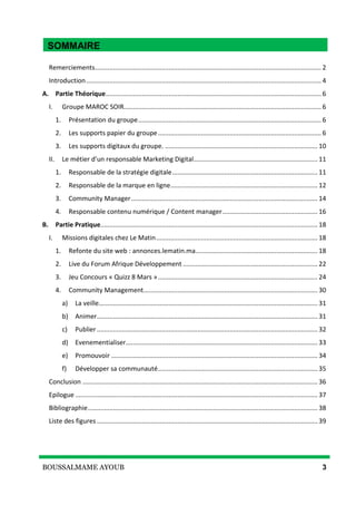BOUSSALMAME AYOUB 3
SOMMAIRE
Remerciements.............................................................................................................................. 2
Introduction................................................................................................................................... 4
A. Partie Théorique........................................................................................................................ 6
I. Groupe MAROC SOIR.............................................................................................................. 6
1. Présentation du groupe...................................................................................................... 6
2. Les supports papier du groupe........................................................................................... 6
3. Les supports digitaux du groupe. ..................................................................................... 10
II. Le métier d’un responsable Marketing Digital..................................................................... 11
1. Responsable de la stratégie digitale................................................................................. 11
2. Responsable de la marque en ligne.................................................................................. 12
3. Community Manager........................................................................................................ 14
4. Responsable contenu numérique / Content manager..................................................... 16
B. Partie Pratique......................................................................................................................... 18
I. Missions digitales chez Le Matin.......................................................................................... 18
1. Refonte du site web : annonces.lematin.ma.................................................................... 18
2. Live du Forum Afrique Développement ........................................................................... 22
3. Jeu Concours « Quizz 8 Mars »......................................................................................... 24
4. Community Management................................................................................................. 30
a) La veille.......................................................................................................................... 31
b) Animer........................................................................................................................... 31
c) Publier........................................................................................................................... 32
d) Evenementialiser........................................................................................................... 33
e) Promouvoir ................................................................................................................... 34
f) Développer sa communauté......................................................................................... 35
Conclusion ................................................................................................................................... 36
Epilogue ....................................................................................................................................... 37
Bibliographie................................................................................................................................ 38
Liste des figures ........................................................................................................................... 39
SOMMAIRE
 
