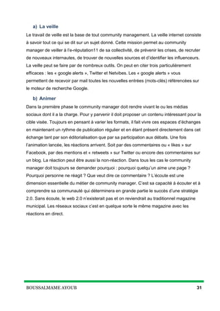 BOUSSALMAME AYOUB 31
a) La veille
Le travail de veille est la base de tout community management. La veille internet consiste
à savoir tout ce qui se dit sur un sujet donné. Cette mission permet au community
manager de veiller à l’e-réputation11 de sa collectivité, de prévenir les crises, de recruter
de nouveaux internautes, de trouver de nouvelles sources et d’identifier les influenceurs.
La veille peut se faire par de nombreux outils. On peut en citer trois particulièrement
efficaces : les « google alerts », Twitter et Netvibes. Les « google alerts » vous
permettent de recevoir par mail toutes les nouvelles entrées (mots-clés) référencées sur
le moteur de recherche Google.
b) Animer
Dans la première phase le community manager doit rendre vivant le ou les médias
sociaux dont il a la charge. Pour y parvenir il doit proposer un contenu intéressant pour la
cible visée. Toujours en pensant à varier les formats, il fait vivre ces espaces d’échanges
en maintenant un rythme de publication régulier et en étant présent directement dans cet
échange tant par son éditorialisation que par sa participation aux débats. Une fois
l’animation lancée, les réactions arrivent. Soit par des commentaires ou « likes » sur
Facebook, par des mentions et « retweets » sur Twitter ou encore des commentaires sur
un blog. La réaction peut être aussi la non-réaction. Dans tous les cas le community
manager doit toujours se demander pourquoi : pourquoi quelqu’un aime une page ?
Pourquoi personne ne réagit ? Que veut dire ce commentaire ? L’écoute est une
dimension essentielle du métier de community manager. C’est sa capacité à écouter et à
comprendre sa communauté qui déterminera en grande partie le succès d’une stratégie
2.0. Sans écoute, le web 2.0 n’existerait pas et on reviendrait au traditionnel magazine
municipal. Les réseaux sociaux c’est en quelque sorte le même magazine avec les
réactions en direct.
 