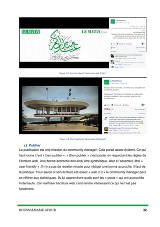 BOUSSALMAME AYOUB 32
Figure 18: Post Facebook "Animation Aid El Fitr"
Figure 19: Post Facebook "Animation Matinale"
c) Publier
La publication est une mission du community manager. Cela parait assez évident. Ce qui
l’est moins c’est « bien publier ». « Bien publier » c’est poster en respectant les règles de
l’écriture web. Une bonne accroche doit ainsi être synthétique, aller à l’essentiel, être «
user friendly » .Il n’y a pas de recette miracle pour rédiger une bonne accroche, il faut de
la pratique. Pour savoir si son écriture est assez « web 2.0 » le community manager peut
se référer aux statistiques. Ils lui apprendront quels sont les « posts » qui ont accrochés
l’internaute. Car maîtriser l’écriture web c’est rendre intéressant ce qui ne l’est pas
forcément.
 