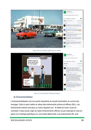 BOUSSALMAME AYOUB 33
Figure 20: Post Facebook "Publication pour débat"
Figure 21: Post Facebook "Publication ludique"
d) Evenementialiser
L’événementialisation est une partie importante du travail d’animation du community
manager. Celui-ci peut mettre en place des évènements onlines et offlines (IRL). Les
évènements onlines sont plus ou moins réguliers (ex : le débat du lundi, le jeu du
vendredi). Il peut aussi s’agir de relais d’évènements offlines via par exemple la mise en
place d’un hashtag spécifique sur une durée déterminée. Les événements IRL sont
 