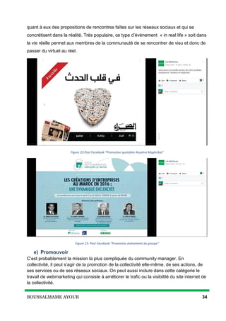 BOUSSALMAME AYOUB 34
quant à eux des propositions de rencontres faîtes sur les réseaux sociaux et qui se
concrétisent dans la réalité. Très populaire, ce type d’événement « in real life » soit dans
la vie réelle permet aux membres de la communauté de se rencontrer de visu et donc de
passer du virtuel au réel.
Figure 22:Post Facebook "Promotion quotidien Assahra Maghribia"
Figure 23: Post Facebook "Promotion évènement du groupe"
e) Promouvoir
C’est probablement la mission la plus compliquée du community manager. En
collectivité, il peut s’agir de la promotion de la collectivité elle-même, de ses actions, de
ses services ou de ses réseaux sociaux. On peut aussi inclure dans cette catégorie le
travail de webmarketing qui consiste à améliorer le trafic ou la visibilité du site internet de
la collectivité.
 