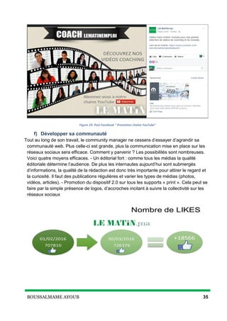 BOUSSALMAME AYOUB 35
Figure 24: Post Facebook " Promotion chaîne YouTube"
f) Développer sa communauté
Tout au long de son travail, le community manager ne cessera d’essayer d’agrandir sa
communauté web. Plus celle-ci est grande, plus la communication mise en place sur les
réseaux sociaux sera efficace. Comment y parvenir ? Les possibilités sont nombreuses.
Voici quatre moyens efficaces. - Un éditorial fort : comme tous les médias la qualité
éditoriale détermine l’audience. De plus les internautes aujourd’hui sont submergés
d’informations, la qualité de la rédaction est donc très importante pour attirer le regard et
la curiosité. Il faut des publications régulières et varier les types de médias (photos,
vidéos, articles). - Promotion du dispositif 2.0 sur tous les supports « print ». Cela peut se
faire par la simple présence de logos, d’accroches incitant à suivre la collectivité sur les
réseaux sociaux
 