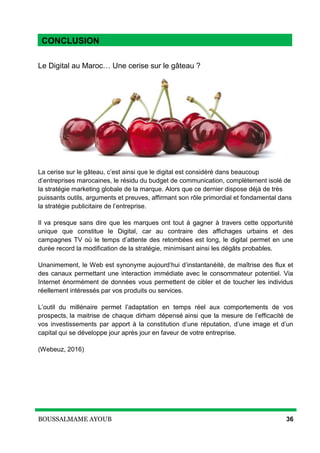 BOUSSALMAME AYOUB 36
Conclusion
Le Digital au Maroc… Une cerise sur le gâteau ?
La cerise sur le gâteau, c’est ainsi que le digital est considéré dans beaucoup
d’entreprises marocaines, le résidu du budget de communication, complètement isolé de
la stratégie marketing globale de la marque. Alors que ce dernier dispose déjà de très
puissants outils, arguments et preuves, affirmant son rôle primordial et fondamental dans
la stratégie publicitaire de l’entreprise.
Il va presque sans dire que les marques ont tout à gagner à travers cette opportunité
unique que constitue le Digital, car au contraire des affichages urbains et des
campagnes TV où le temps d’attente des retombées est long, le digital permet en une
durée record la modification de la stratégie, minimisant ainsi les dégâts probables.
Unanimement, le Web est synonyme aujourd’hui d’instantanéité, de maîtrise des flux et
des canaux permettant une interaction immédiate avec le consommateur potentiel. Via
Internet énormément de données vous permettent de cibler et de toucher les individus
réellement intéressés par vos produits ou services.
L’outil du millénaire permet l’adaptation en temps réel aux comportements de vos
prospects, la maitrise de chaque dirham dépensé ainsi que la mesure de l’efficacité de
vos investissements par apport à la constitution d’une réputation, d’une image et d’un
capital qui se développe jour après jour en faveur de votre entreprise.
(Webeuz, 2016)
CONCLUSION
 