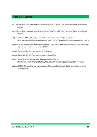 BOUSSALMAME AYOUB 38
Bibliographie
(s.d.). Récupéré sur http://www.switchconsulting.fr/blog/2014/08/19/le-marketing-digital-evolution-et-
enjeux/
(s.d.). Récupéré sur http://www.switchconsulting.fr/blog/2014/08/19/le-marketing-digital-evolution-et-
enjeux/
Attijariwafabank. (2016). https://www.clubafriquedeveloppement.com/fr. Récupéré sur
https://www.clubafriquedeveloppement.com/fr: https://www.clubafriquedeveloppement.com/fr
Digitalink. (s.d.). Récupéré sur www.digitalink-agency.com: http://www.digitalink-agency.com/marketing-
digital-maroc-evolution-tendances-2016/
Groupe Maroc Soir. (2015). Presentation de l'entreprise.
Groupe Maroc Soir. (2016). Presentation annoncesjournal.ma.
Switch Consulting. (s.d.). Récupéré sur www.switchconsulting.fr:
http://www.switchconsulting.fr/blog/2014/08/19/le-marketing-digital-evolution-et-enjeux/
Webeuz. (2016). Récupéré sur www.webeuz.com: https://webeuz.com/le-digital-au-maroc-une-cerise-
sur-le-gateau/
BIBLIOGRAPHIE
 
