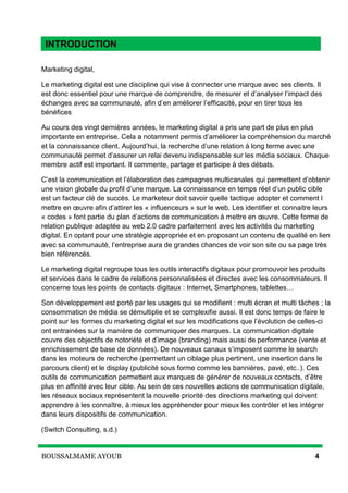BOUSSALMAME AYOUB 4
Introduction
Marketing digital,
Le marketing digital est une discipline qui vise à connecter une marque avec ses clients. Il
est donc essentiel pour une marque de comprendre, de mesurer et d’analyser l’impact des
échanges avec sa communauté, afin d’en améliorer l’efficacité, pour en tirer tous les
bénéfices
Au cours des vingt dernières années, le marketing digital a pris une part de plus en plus
importante en entreprise. Cela a notamment permis d’améliorer la compréhension du marché
et la connaissance client. Aujourd’hui, la recherche d’une relation à long terme avec une
communauté permet d’assurer un relai devenu indispensable sur les média sociaux. Chaque
membre actif est important. Il commente, partage et participe à des débats.
C’est la communication et l’élaboration des campagnes multicanales qui permettent d’obtenir
une vision globale du profil d’une marque. La connaissance en temps réel d’un public cible
est un facteur clé de succès. Le marketeur doit savoir quelle tactique adopter et comment l
mettre en œuvre afin d’attirer les « influenceurs » sur le web. Les identifier et connaitre leurs
« codes » font partie du plan d’actions de communication à mettre en œuvre. Cette forme de
relation publique adaptée au web 2.0 cadre parfaitement avec les activités du marketing
digital. En optant pour une stratégie appropriée et en proposant un contenu de qualité en lien
avec sa communauté, l’entreprise aura de grandes chances de voir son site ou sa page très
bien référencés.
Le marketing digital regroupe tous les outils interactifs digitaux pour promouvoir les produits
et services dans le cadre de relations personnalisées et directes avec les consommateurs. Il
concerne tous les points de contacts digitaux : Internet, Smartphones, tablettes…
Son développement est porté par les usages qui se modifient : multi écran et multi tâches ; la
consommation de média se démultiplie et se complexifie aussi. Il est donc temps de faire le
point sur les formes du marketing digital et sur les modifications que l’évolution de celles-ci
ont entrainées sur la manière de communiquer des marques. La communication digitale
couvre des objectifs de notoriété et d’image (branding) mais aussi de performance (vente et
enrichissement de base de données). De nouveaux canaux s’imposent comme le search
dans les moteurs de recherche (permettant un ciblage plus pertinent, une insertion dans le
parcours client) et le display (publicité sous forme comme les bannières, pavé, etc..). Ces
outils de communication permettent aux marques de générer de nouveaux contacts, d’être
plus en affinité avec leur cible. Au sein de ces nouvelles actions de communication digitale,
les réseaux sociaux représentent la nouvelle priorité des directions marketing qui doivent
apprendre à les connaître, à mieux les appréhender pour mieux les contrôler et les intégrer
dans leurs dispositifs de communication.
(Switch Consulting, s.d.)
INTRODUCTION
 