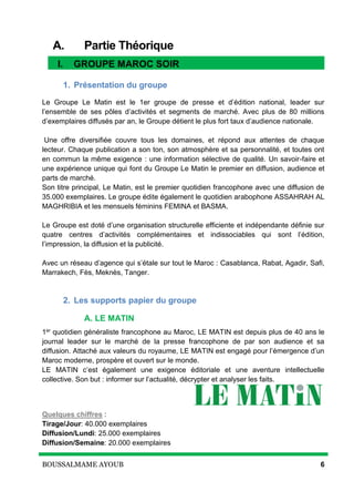 BOUSSALMAME AYOUB 6
A. Partie Théorique
I. Groupe MAROC SOIR
1. Présentation du groupe
Le Groupe Le Matin est le 1er groupe de presse et d’édition national, leader sur
l’ensemble de ses pôles d’activités et segments de marché. Avec plus de 80 millions
d’exemplaires diffusés par an, le Groupe détient le plus fort taux d’audience nationale.
Une offre diversifiée couvre tous les domaines, et répond aux attentes de chaque
lecteur. Chaque publication a son ton, son atmosphère et sa personnalité, et toutes ont
en commun la même exigence : une information sélective de qualité. Un savoir-faire et
une expérience unique qui font du Groupe Le Matin le premier en diffusion, audience et
parts de marché.
Son titre principal, Le Matin, est le premier quotidien francophone avec une diffusion de
35.000 exemplaires. Le groupe édite également le quotidien arabophone ASSAHRAH AL
MAGHRIBIA et les mensuels féminins FEMINA et BASMA.
Le Groupe est doté d’une organisation structurelle efficiente et indépendante définie sur
quatre centres d’activités complémentaires et indissociables qui sont l’édition,
l’impression, la diffusion et la publicité.
Avec un réseau d’agence qui s’étale sur tout le Maroc : Casablanca, Rabat, Agadir, Safi,
Marrakech, Fès, Meknès, Tanger.
2. Les supports papier du groupe
A. LE MATIN
1er quotidien généraliste francophone au Maroc, LE MATIN est depuis plus de 40 ans le
journal leader sur le marché de la presse francophone de par son audience et sa
diffusion. Attaché aux valeurs du royaume, LE MATIN est engagé pour l’émergence d’un
Maroc moderne, prospère et ouvert sur le monde.
LE MATIN c’est également une exigence éditoriale et une aventure intellectuelle
collective. Son but : informer sur l’actualité, décrypter et analyser les faits.
Quelques chiffres :
Tirage/Jour: 40.000 exemplaires
Diffusion/Lundi: 25.000 exemplaires
Diffusion/Semaine: 20.000 exemplaires
I. GROUPE MAROC SOIR
 